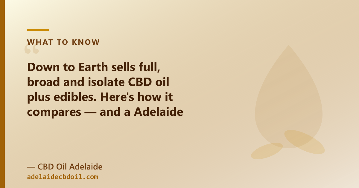 Down to Earth CBD oil: 30ml, organic, full/broad/isolate. CBD Oil Adelaide: 50ml MCT, adds CBG, CBN and pet oil.